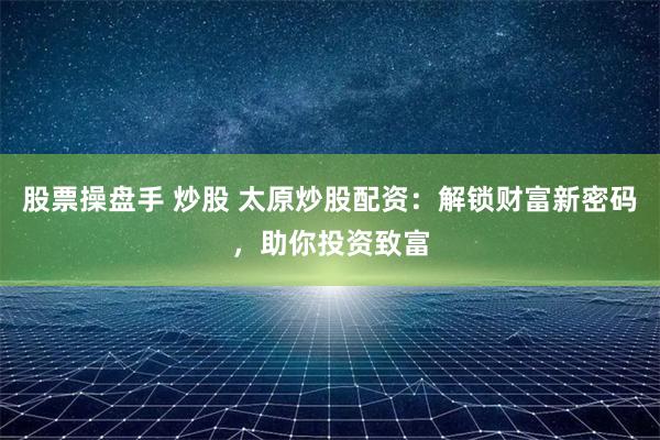 股票操盘手 炒股 太原炒股配资：解锁财富新密码，助你投资致富