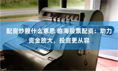 配资炒股什么意思 临海股票配资：助力资金放大，投资更从容