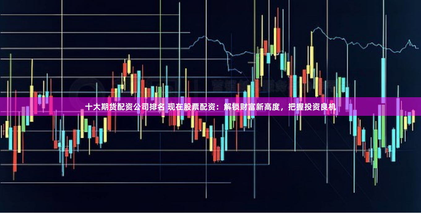 十大期货配资公司排名 现在股票配资：解锁财富新高度，把握投资良机