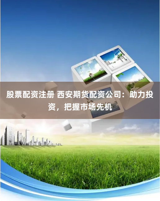 股票配资注册 西安期货配资公司：助力投资，把握市场先机