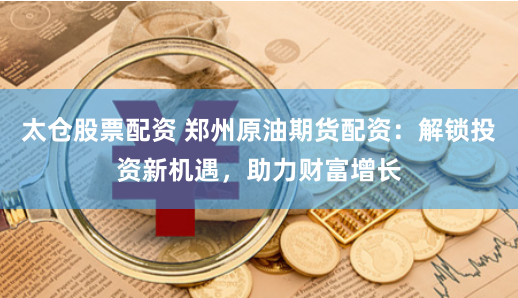 太仓股票配资 郑州原油期货配资：解锁投资新机遇，助力财富增长