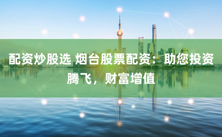 配资炒股选 烟台股票配资：助您投资腾飞，财富增值
