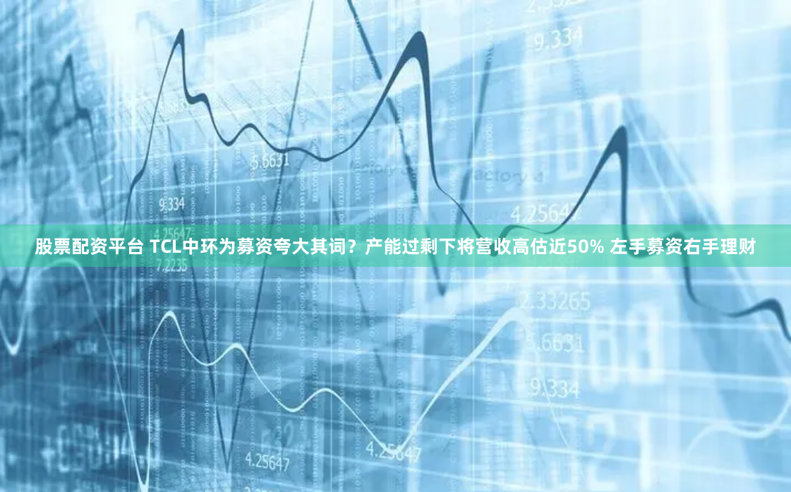 股票配资平台 TCL中环为募资夸大其词？产能过剩下将营收高估近50% 左手募资右手理财