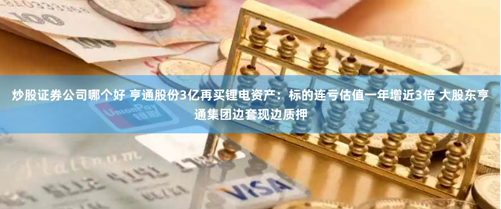 炒股证券公司哪个好 亨通股份3亿再买锂电资产：标的连亏估值一年增近3倍 大股东亨通集团边套现边质押