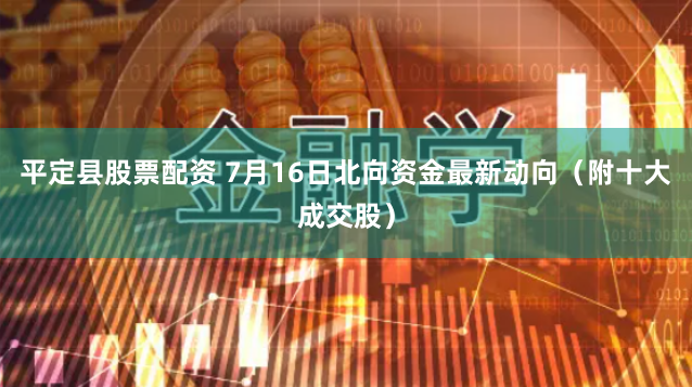 平定县股票配资 7月16日北向资金最新动向（附十大成交股）