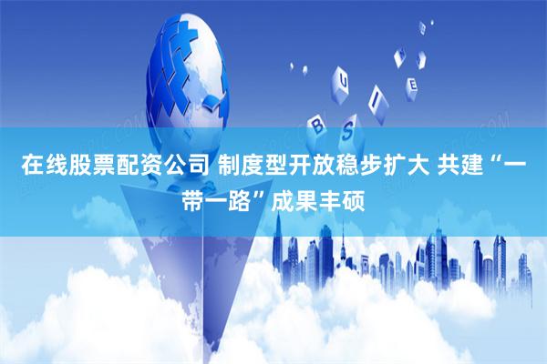 在线股票配资公司 制度型开放稳步扩大 共建“一带一路”成果丰硕