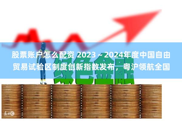 股票账户怎么配资 2023～2024年度中国自由贸易试验区制度创新指数发布，粤沪领航全国