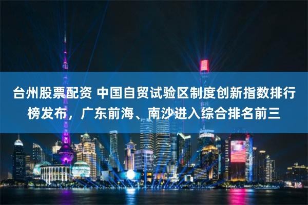 台州股票配资 中国自贸试验区制度创新指数排行榜发布，广东前海、南沙进入综合排名前三