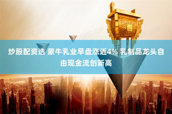 炒股配资选 蒙牛乳业早盘涨近4% 乳制品龙头自由现金流创新高