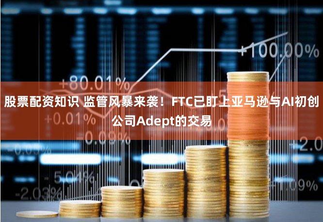股票配资知识 监管风暴来袭！FTC已盯上亚马逊与AI初创公司Adept的交易