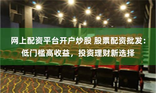 网上配资平台开户炒股 股票配资批发：低门槛高收益，投资理财新选择