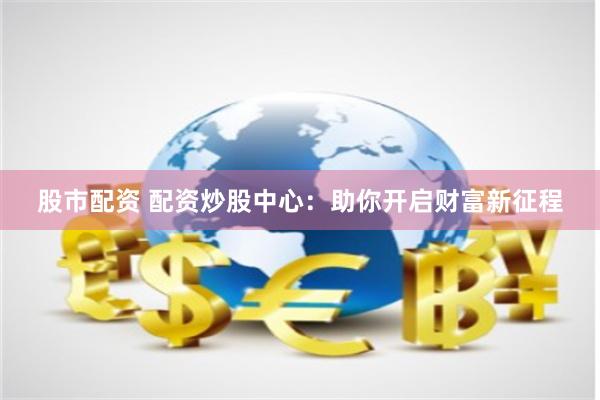 股市配资 配资炒股中心：助你开启财富新征程