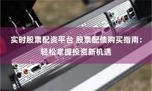 实时股票配资平台 股票配债购买指南：轻松掌握投资新机遇