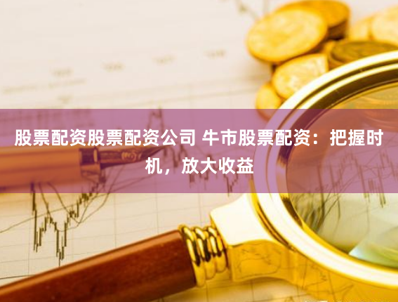 股票配资股票配资公司 牛市股票配资：把握时机，放大收益
