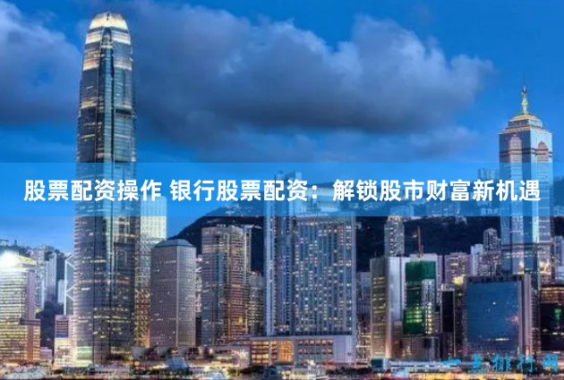 股票配资操作 银行股票配资：解锁股市财富新机遇