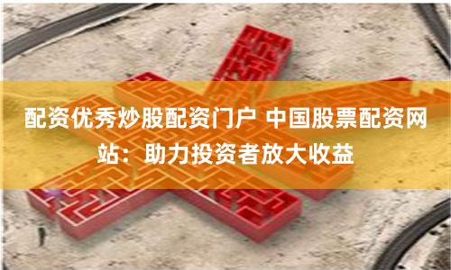 配资优秀炒股配资门户 中国股票配资网站：助力投资者放大收益