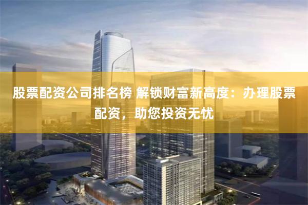 股票配资公司排名榜 解锁财富新高度：办理股票配资，助您投资无忧