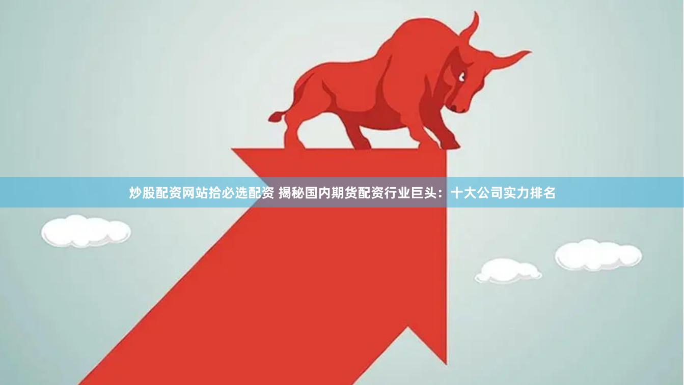炒股配资网站拾必选配资 揭秘国内期货配资行业巨头：十大公司实力排名