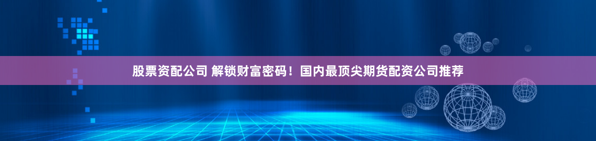 股票资配公司 解锁财富密码！国内最顶尖期货配资公司推荐