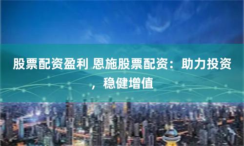 股票配资盈利 恩施股票配资：助力投资，稳健增值