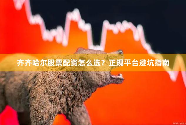 齐齐哈尔股票配资怎么选？正规平台避坑指南
